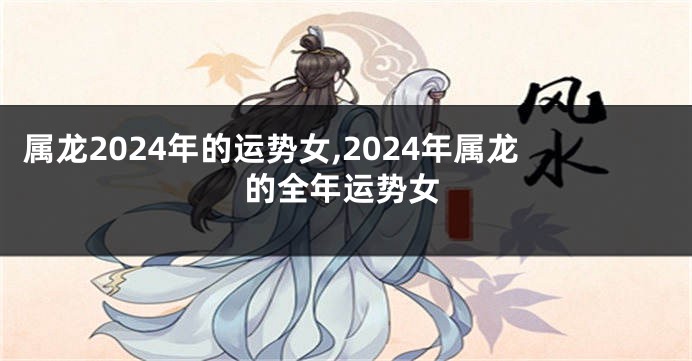 属龙2024年的运势女,2024年属龙的全年运势女