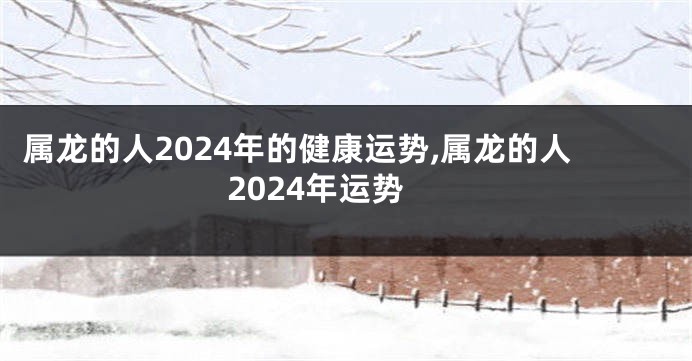 属龙的人2024年的健康运势,属龙的人2024年运势
