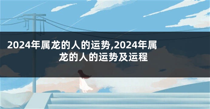 2024年属龙的人的运势,2024年属龙的人的运势及运程