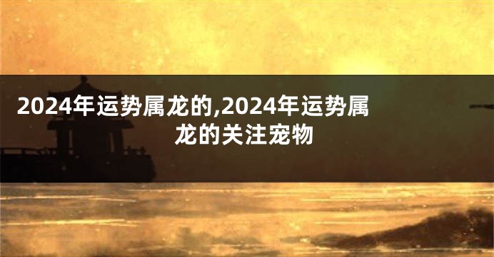 2024年运势属龙的,2024年运势属龙的关注宠物