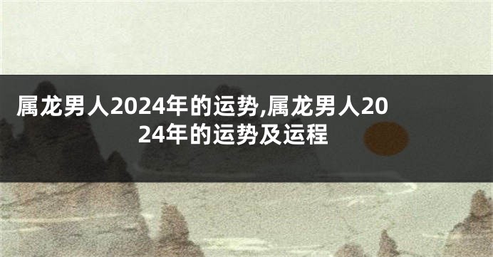 属龙男人2024年的运势,属龙男人2024年的运势及运程