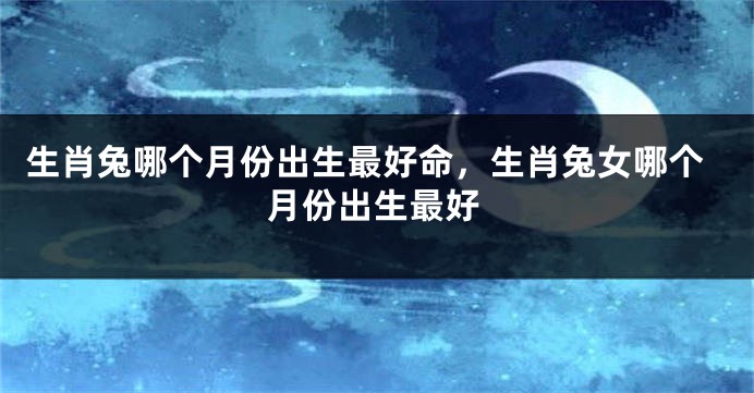 生肖兔哪个月份出生最好命，生肖兔女哪个月份出生最好