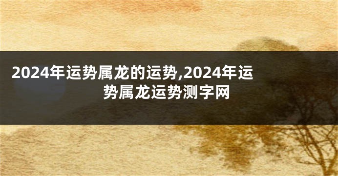 2024年运势属龙的运势,2024年运势属龙运势测字网