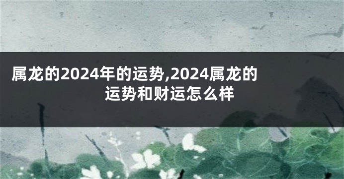 属龙的2024年的运势,2024属龙的运势和财运怎么样