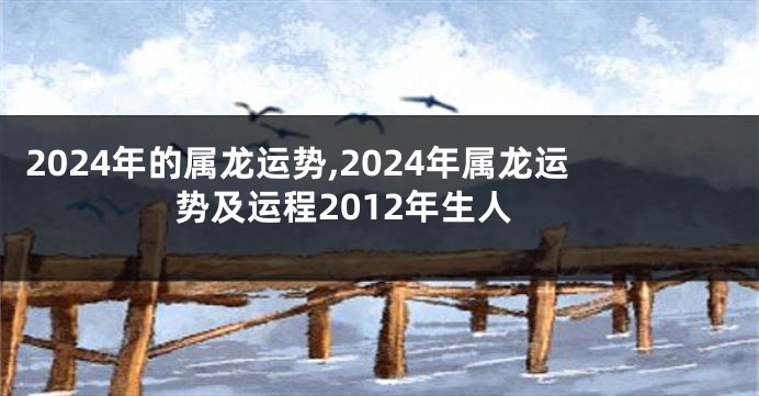 2024年的属龙运势,2024年属龙运势及运程2012年生人