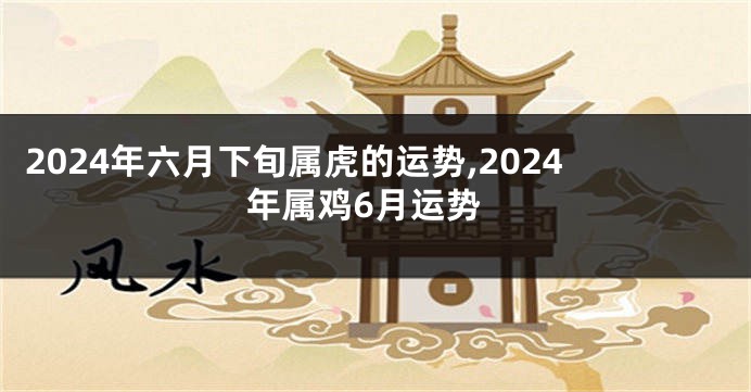 2024年六月下旬属虎的运势,2024年属鸡6月运势