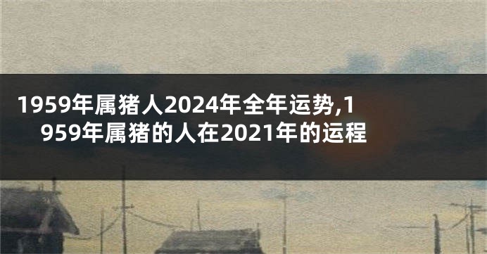 1959年属猪人2024年全年运势,1959年属猪的人在2021年的运程