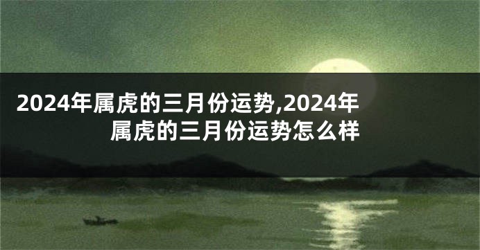 2024年属虎的三月份运势,2024年属虎的三月份运势怎么样