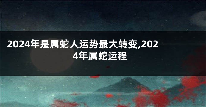 2024年是属蛇人运势最大转变,2024年属蛇运程