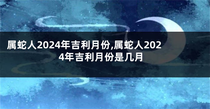 属蛇人2024年吉利月份,属蛇人2024年吉利月份是几月
