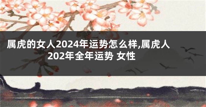 属虎的女人2024年运势怎么样,属虎人202年全年运势 女性