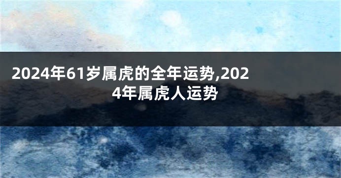 2024年61岁属虎的全年运势,2024年属虎人运势