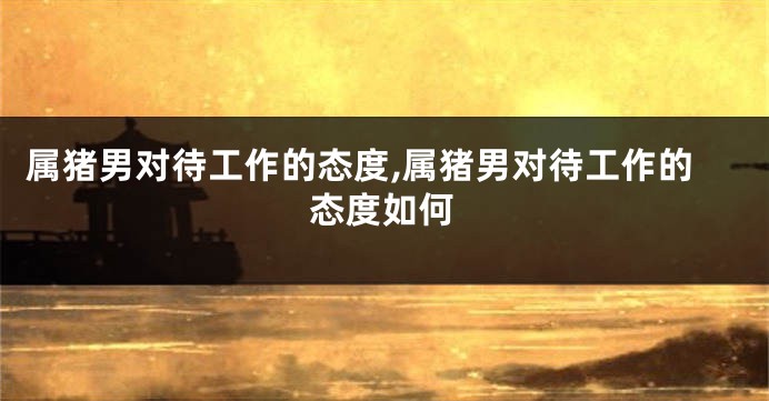 属猪男对待工作的态度,属猪男对待工作的态度如何
