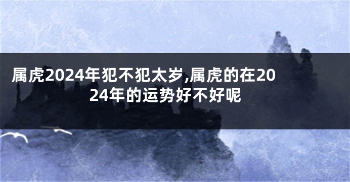 属虎2024年犯不犯太岁,属虎的在2024年的运势好不好呢