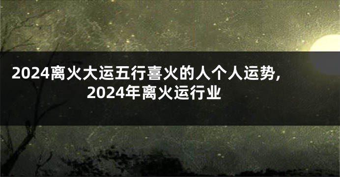 2024离火大运五行喜火的人个人运势,2024年离火运行业