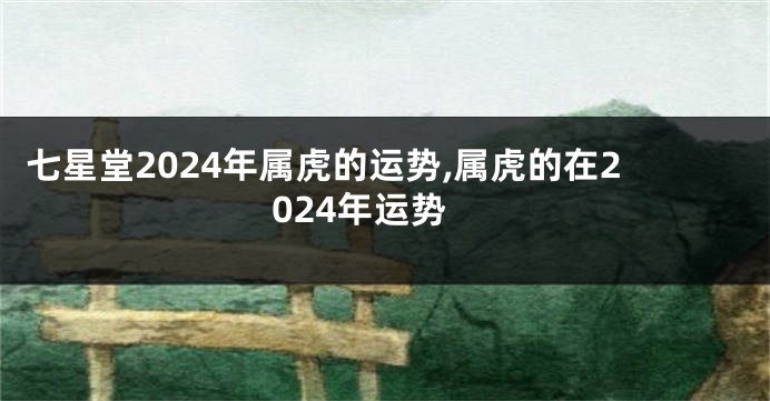 七星堂2024年属虎的运势,属虎的在2024年运势