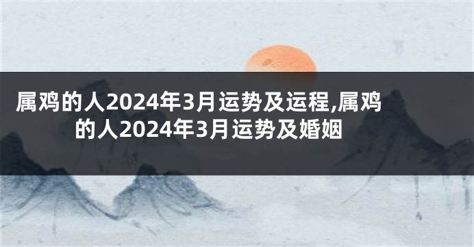 属鸡的人2024年3月运势及运程,属鸡的人2024年3月运势及婚姻