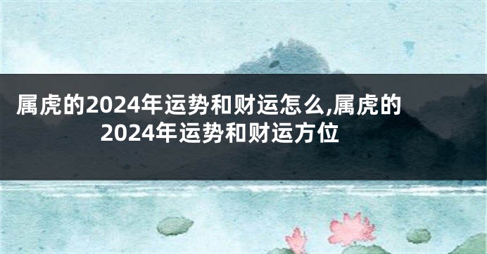 属虎的2024年运势和财运怎么,属虎的2024年运势和财运方位