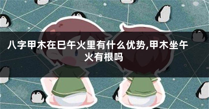 八字甲木在巳午火里有什么优势,甲木坐午火有根吗