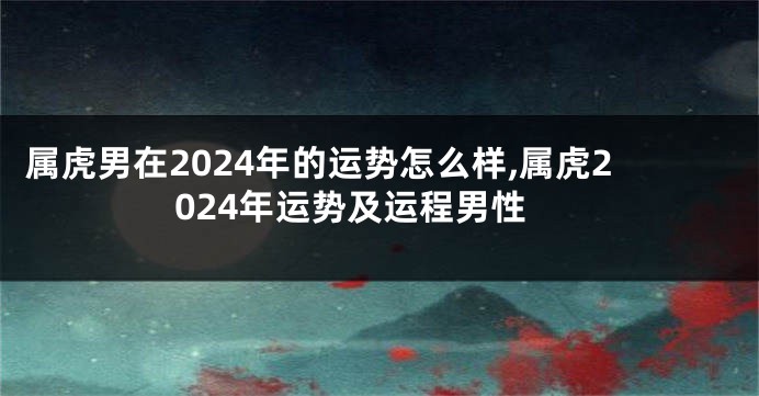 属虎男在2024年的运势怎么样,属虎2024年运势及运程男性
