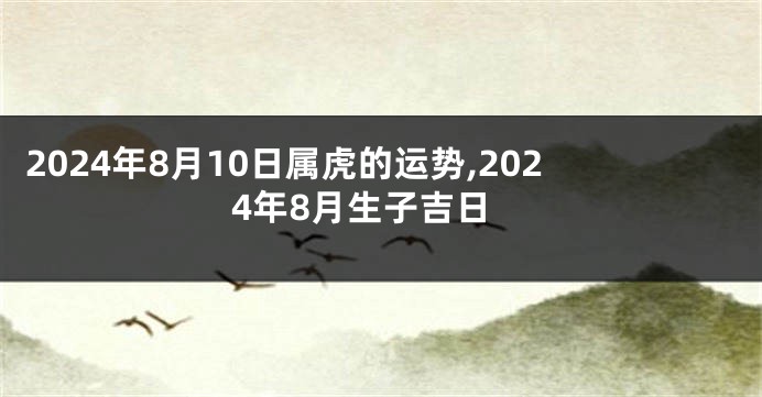 2024年8月10日属虎的运势,2024年8月生子吉日