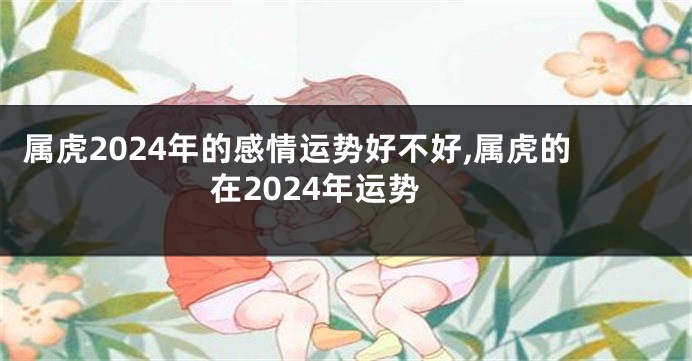 属虎2024年的感情运势好不好,属虎的在2024年运势