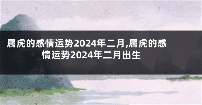 属虎的感情运势2024年二月,属虎的感情运势2024年二月出生
