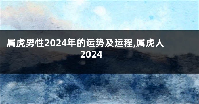 属虎男性2024年的运势及运程,属虎人2024