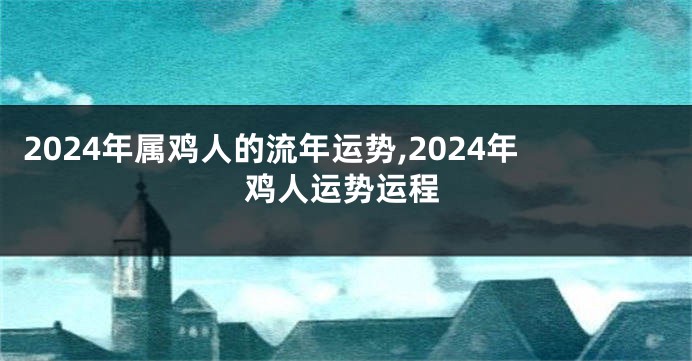 2024年属鸡人的流年运势,2024年鸡人运势运程