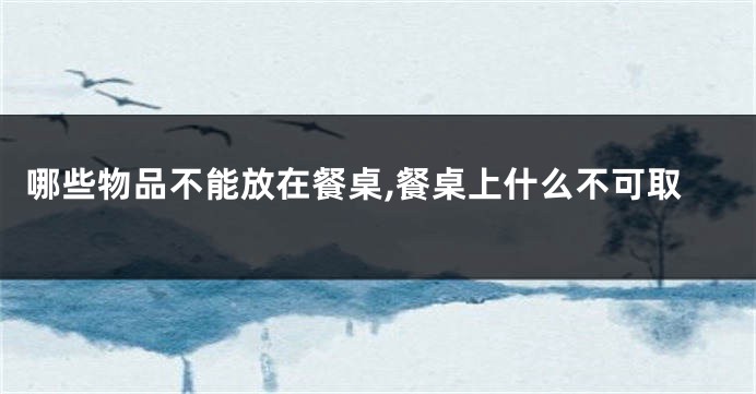 哪些物品不能放在餐桌,餐桌上什么不可取