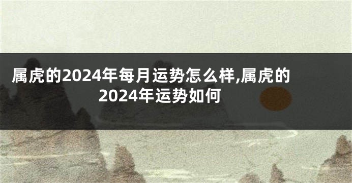 属虎的2024年每月运势怎么样,属虎的2024年运势如何