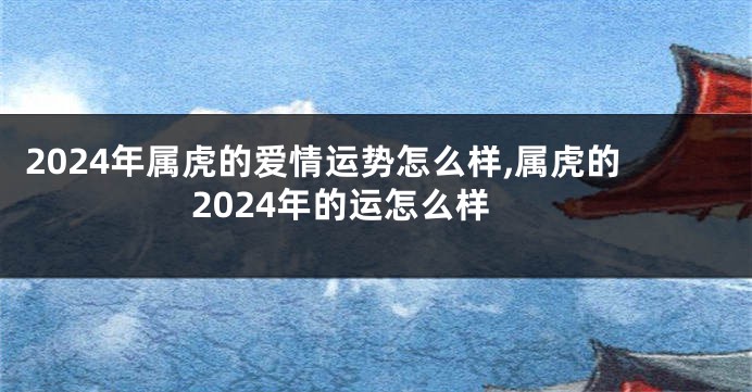 2024年属虎的爱情运势怎么样,属虎的2024年的运怎么样