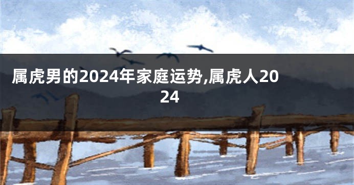 属虎男的2024年家庭运势,属虎人2024
