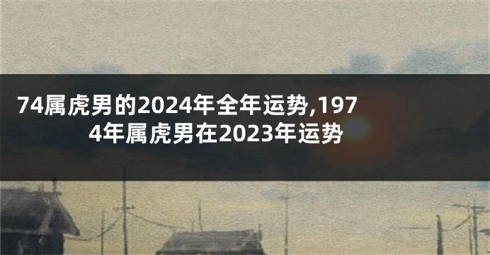 74属虎男的2024年全年运势,1974年属虎男在2023年运势