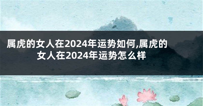 属虎的女人在2024年运势如何,属虎的女人在2024年运势怎么样