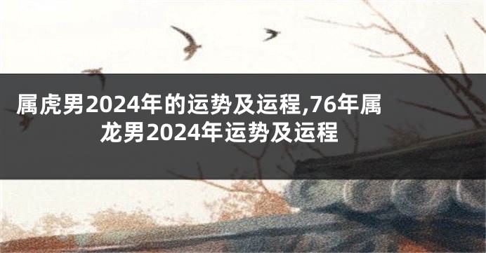 属虎男2024年的运势及运程,76年属龙男2024年运势及运程