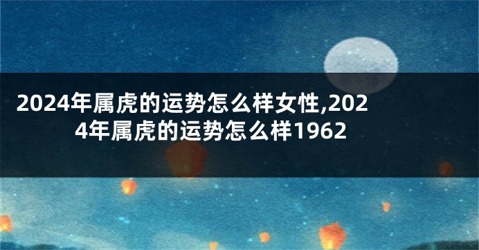2024年属虎的运势怎么样女性,2024年属虎的运势怎么样1962