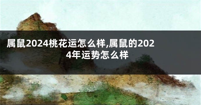 属鼠2024桃花运怎么样,属鼠的2024年运势怎么样