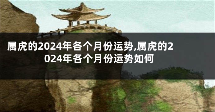 属虎的2024年各个月份运势,属虎的2024年各个月份运势如何
