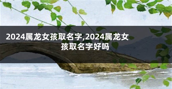 2024属龙女孩取名字,2024属龙女孩取名字好吗