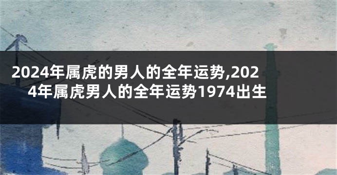 2024年属虎的男人的全年运势,2024年属虎男人的全年运势1974出生