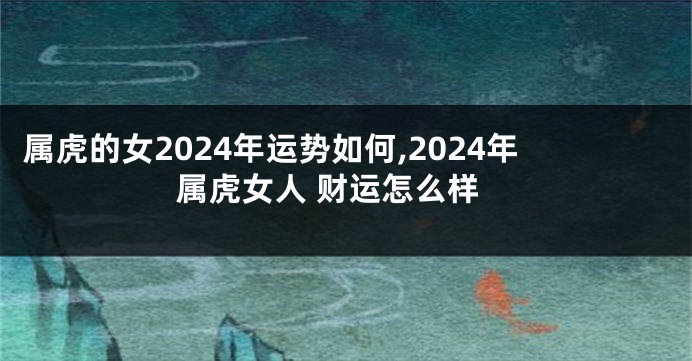 属虎的女2024年运势如何,2024年属虎女人 财运怎么样