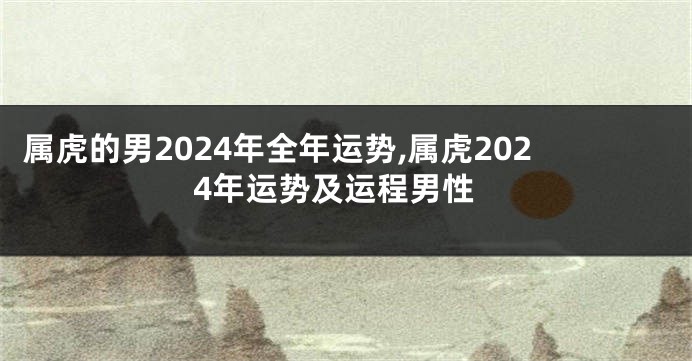 属虎的男2024年全年运势,属虎2024年运势及运程男性