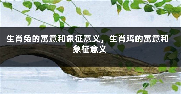 生肖兔的寓意和象征意义，生肖鸡的寓意和象征意义