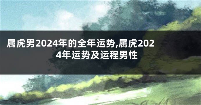 属虎男2024年的全年运势,属虎2024年运势及运程男性