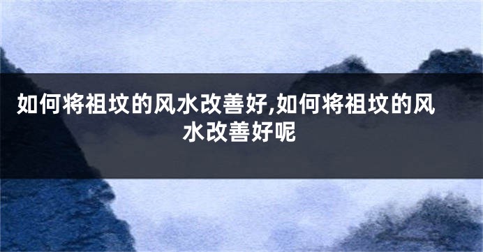 如何将祖坟的风水改善好,如何将祖坟的风水改善好呢