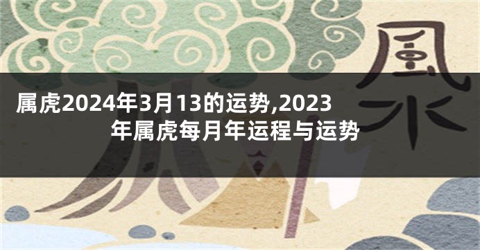属虎2024年3月13的运势,2023年属虎每月年运程与运势