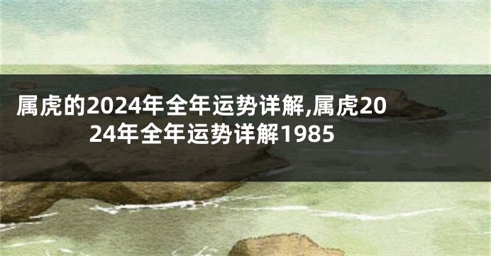 属虎的2024年全年运势详解,属虎2024年全年运势详解1985