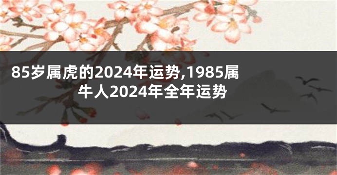 85岁属虎的2024年运势,1985属牛人2024年全年运势