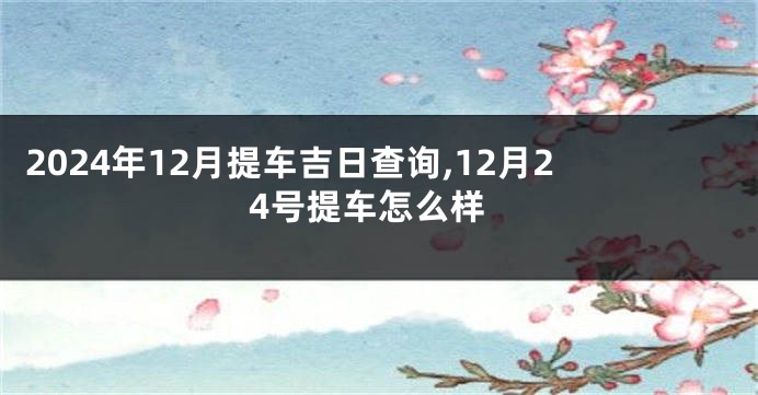 2024年12月提车吉日查询,12月24号提车怎么样